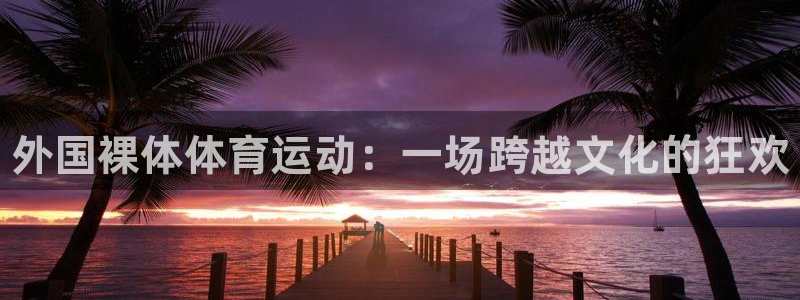 77体育官网：外国裸体体育运动：一场跨越文化的狂欢
